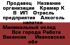 Продавец › Название организации ­ Крамар К.В, ИП › Отрасль предприятия ­ Алкоголь, напитки › Минимальный оклад ­ 8 400 - Все города Работа » Вакансии   . Ивановская обл.